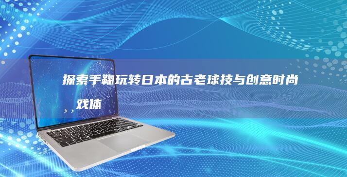 探索手鞠：玩转日本的古老球技与创意时尚游戏体验